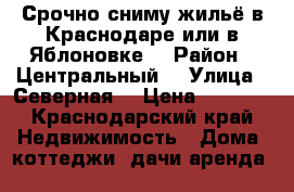 Срочно сниму жильё в Краснодаре или в Яблоновке  › Район ­ Центральный  › Улица ­ Северная  › Цена ­ 6 000 - Краснодарский край Недвижимость » Дома, коттеджи, дачи аренда   